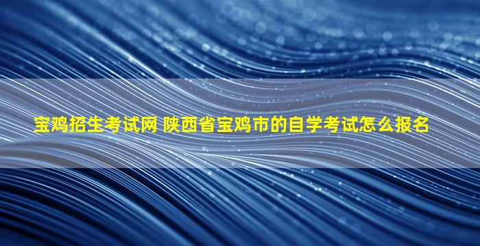 宝鸡招生考试网 陕西省宝鸡市的自学考试怎么报名